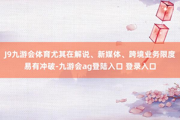 J9九游会体育尤其在解说、新媒体、跨境业务限度易有冲破-九游会ag登陆入口 登录入口