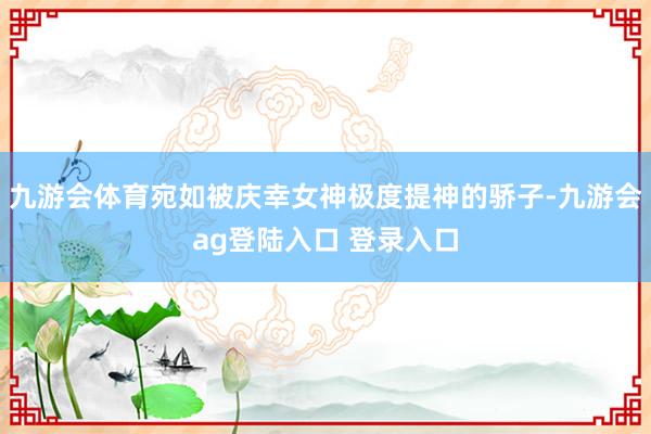 九游会体育宛如被庆幸女神极度提神的骄子-九游会ag登陆入口 登录入口