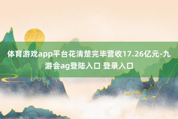 体育游戏app平台花清楚完毕营收17.26亿元-九游会ag登陆入口 登录入口