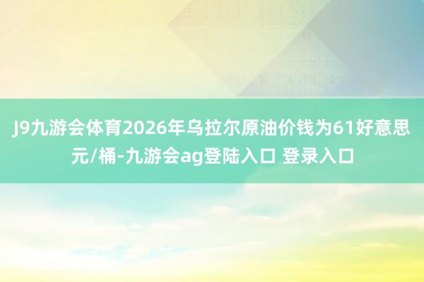 J9九游会体育2026年乌拉尔原油价钱为61好意思元/桶-九游会ag登陆入口 登录入口
