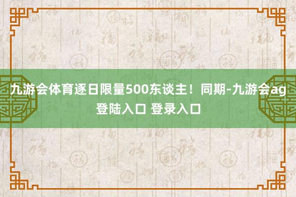 九游会体育逐日限量500东谈主!同期-九游会ag登陆入口 登录入口