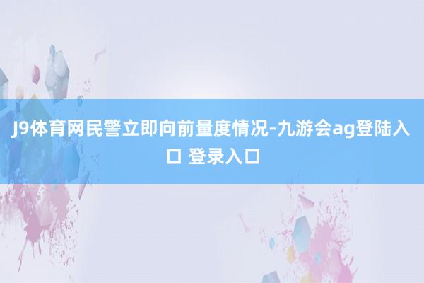 J9体育网民警立即向前量度情况-九游会ag登陆入口 登录入口
