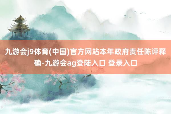 九游会j9体育(中国)官方网站本年政府责任陈评释确-九游会ag登陆入口 登录入口
