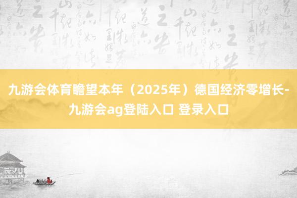 九游会体育瞻望本年（2025年）德国经济零增长-九游会ag登陆入口 登录入口
