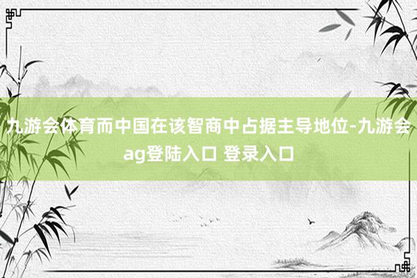九游会体育而中国在该智商中占据主导地位-九游会ag登陆入口 登录入口