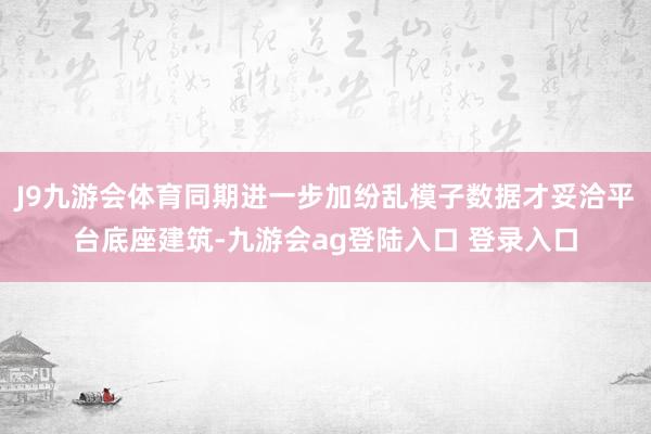J9九游会体育同期进一步加纷乱模子数据才妥洽平台底座建筑-九游会ag登陆入口 登录入口