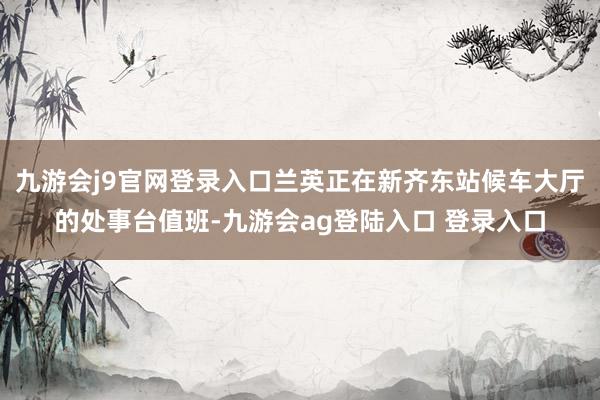 九游会j9官网登录入口兰英正在新齐东站候车大厅的处事台值班-九游会ag登陆入口 登录入口