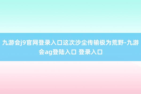 九游会j9官网登录入口这次沙尘传输极为荒野-九游会ag登陆入口 登录入口