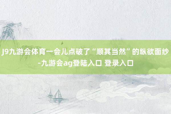 J9九游会体育一会儿点破了“顺其当然”的纵欲面纱-九游会ag登陆入口 登录入口