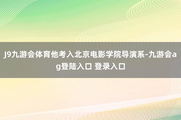J9九游会体育他考入北京电影学院导演系-九游会ag登陆入口 登录入口