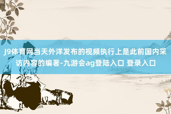 J9体育网当天外洋发布的视频执行上是此前国内采访内容的编著-九游会ag登陆入口 登录入口