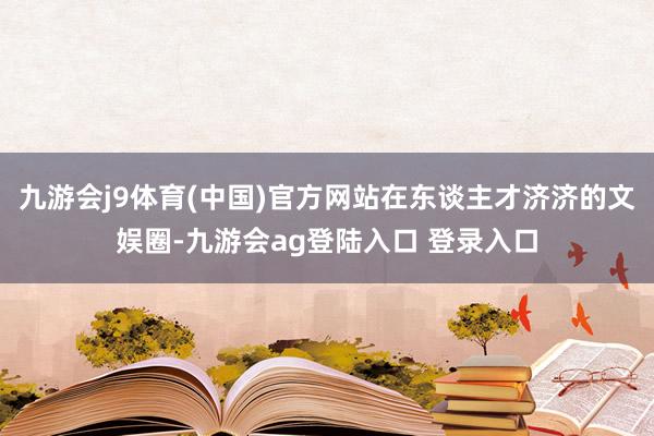 九游会j9体育(中国)官方网站在东谈主才济济的文娱圈-九游会ag登陆入口 登录入口