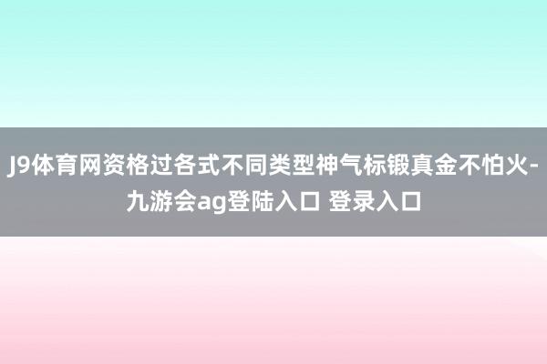 J9体育网资格过各式不同类型神气标锻真金不怕火-九游会ag登陆入口 登录入口