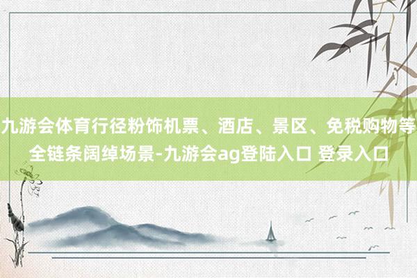 九游会体育行径粉饰机票、酒店、景区、免税购物等全链条阔绰场景-九游会ag登陆入口 登录入口
