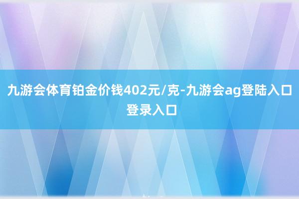 九游会体育铂金价钱402元/克-九游会ag登陆入口 登录入口