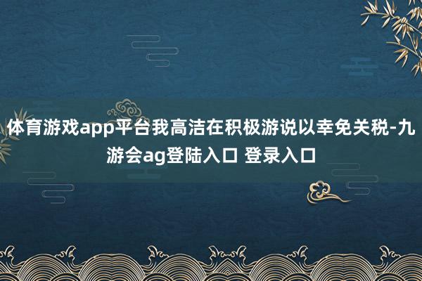 体育游戏app平台我高洁在积极游说以幸免关税-九游会ag登陆入口 登录入口