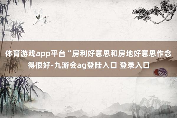体育游戏app平台 “房利好意思和房地好意思作念得很好-九游会ag登陆入口 登录入口