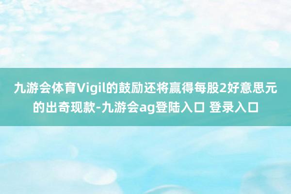 九游会体育Vigil的鼓励还将赢得每股2好意思元的出奇现款-九游会ag登陆入口 登录入口
