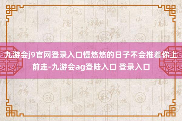 九游会j9官网登录入口慢悠悠的日子不会推着你上前走-九游会ag登陆入口 登录入口