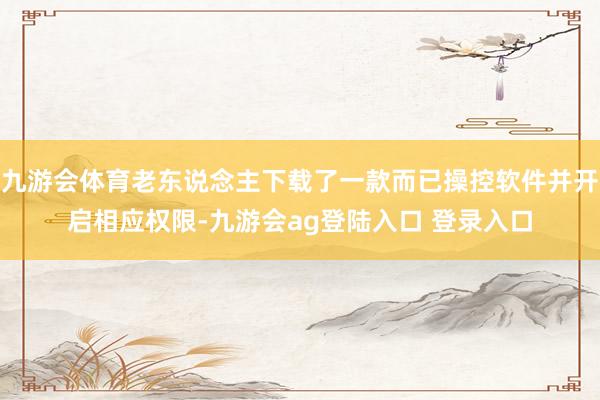 九游会体育老东说念主下载了一款而已操控软件并开启相应权限-九游会ag登陆入口 登录入口