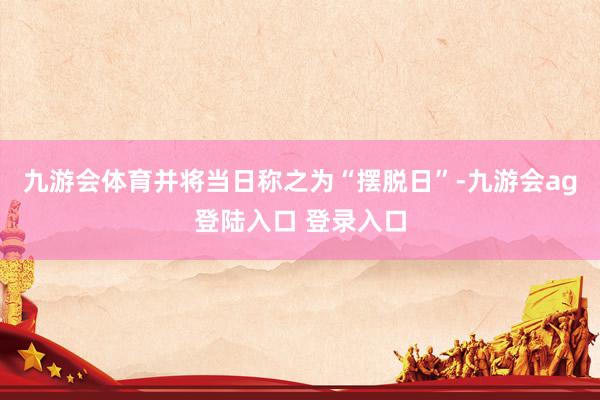 九游会体育并将当日称之为“摆脱日”-九游会ag登陆入口 登录入口