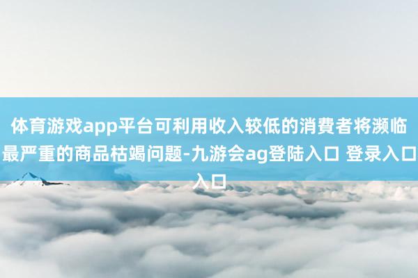 体育游戏app平台可利用收入较低的消費者将濒临最严重的商品枯竭问题-九游会ag登陆入口 登录入口