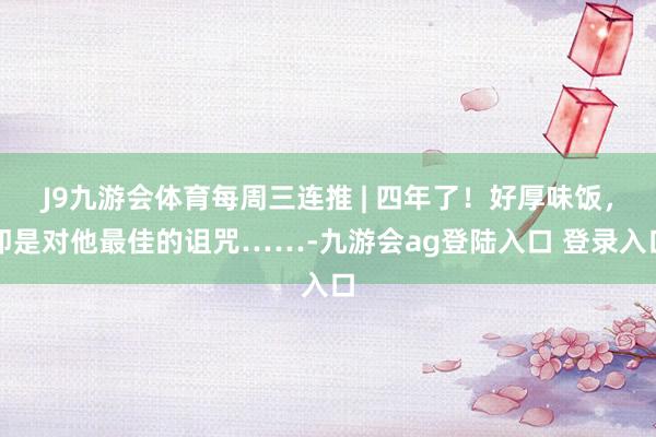 J9九游会体育每周三连推 | 四年了！好厚味饭，即是对他最佳的诅咒……-九游会ag登陆入口 登录入口
