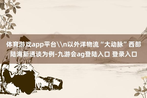 体育游戏app平台\n以外洋物流“大动脉”西部陆海新通谈为例-九游会ag登陆入口 登录入口