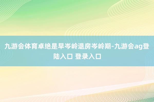 九游会体育卓绝是早岑岭退房岑岭期-九游会ag登陆入口 登录入口