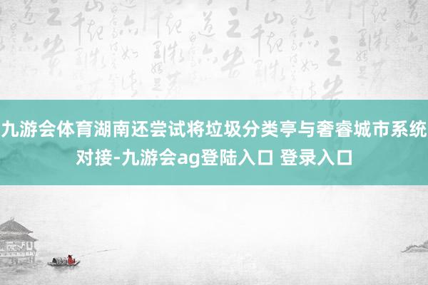 九游会体育湖南还尝试将垃圾分类亭与奢睿城市系统对接-九游会ag登陆入口 登录入口