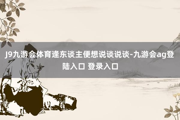J9九游会体育逢东谈主便想说谈说谈-九游会ag登陆入口 登录入口