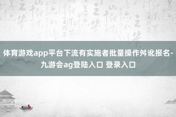 体育游戏app平台下流有实施者批量操作舛讹报名-九游会ag登陆入口 登录入口