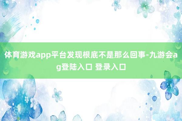 体育游戏app平台发现根底不是那么回事-九游会ag登陆入口 登录入口