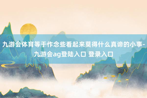 九游会体育等于作念些看起来莫得什么真谛的小事-九游会ag登陆入口 登录入口