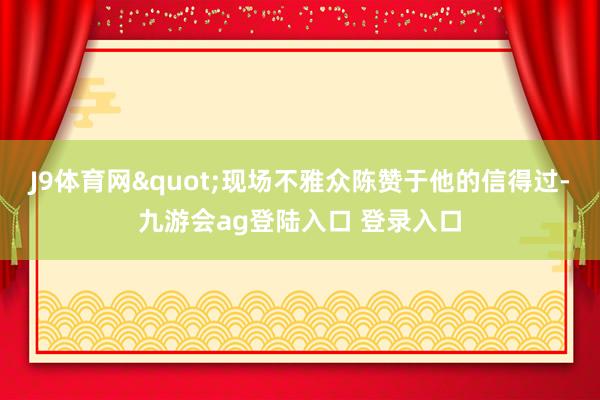 J9体育网"现场不雅众陈赞于他的信得过-九游会ag登陆入口 登录入口