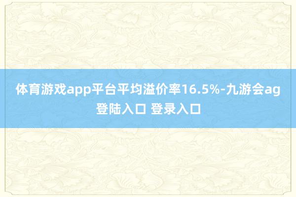 体育游戏app平台平均溢价率16.5%-九游会ag登陆入口 登录入口