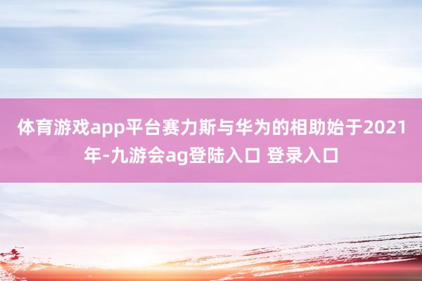 体育游戏app平台赛力斯与华为的相助始于2021年-九游会ag登陆入口 登录入口