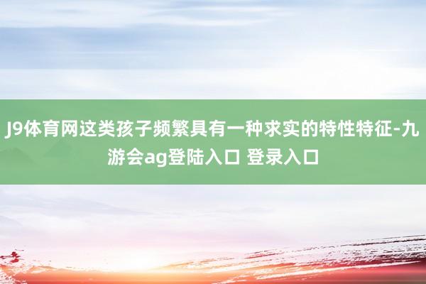 J9体育网这类孩子频繁具有一种求实的特性特征-九游会ag登陆入口 登录入口