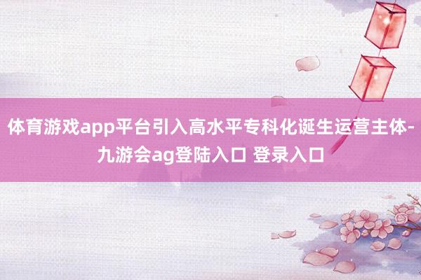 体育游戏app平台引入高水平专科化诞生运营主体-九游会ag登陆入口 登录入口