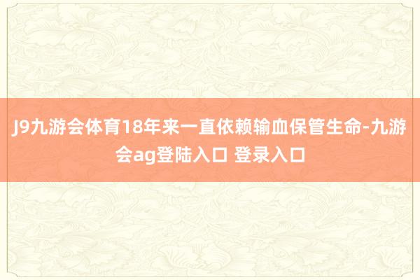 J9九游会体育18年来一直依赖输血保管生命-九游会ag登陆入口 登录入口