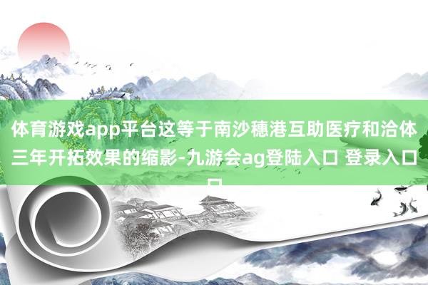 体育游戏app平台这等于南沙穗港互助医疗和洽体三年开拓效果的缩影-九游会ag登陆入口 登录入口