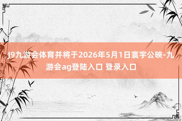 J9九游会体育并将于2026年5月1日寰宇公映-九游会ag登陆入口 登录入口