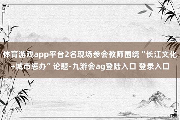 体育游戏app平台2名现场参会教师围绕“长江文化+城市惩办”论题-九游会ag登陆入口 登录入口
