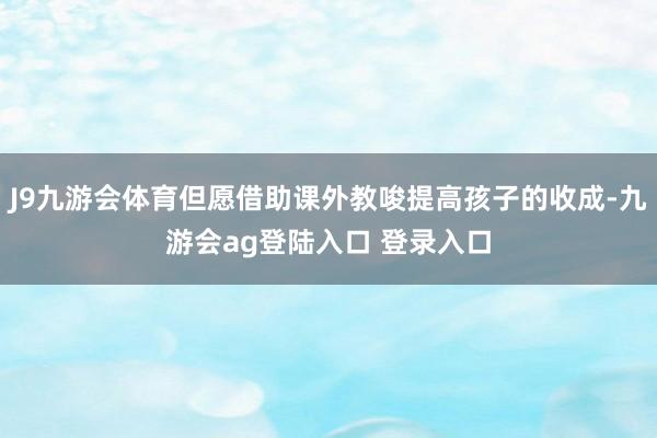 J9九游会体育但愿借助课外教唆提高孩子的收成-九游会ag登陆入口 登录入口
