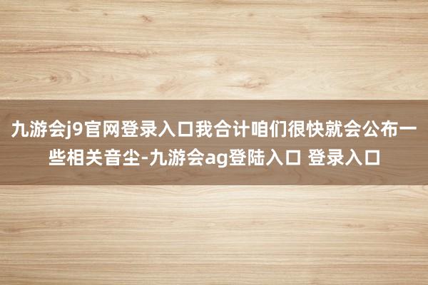 九游会j9官网登录入口我合计咱们很快就会公布一些相关音尘-九游会ag登陆入口 登录入口