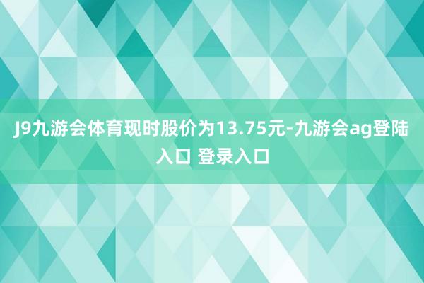 J9九游会体育现时股价为13.75元-九游会ag登陆入口 登录入口