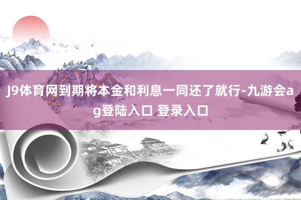 J9体育网到期将本金和利息一同还了就行-九游会ag登陆入口 登录入口