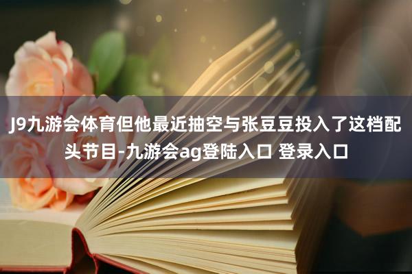 J9九游会体育但他最近抽空与张豆豆投入了这档配头节目-九游会ag登陆入口 登录入口