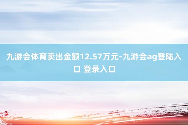 九游会体育卖出金额12.57万元-九游会ag登陆入口 登录入口
