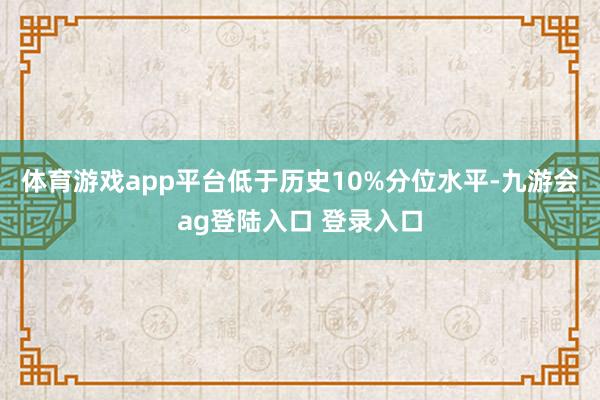 体育游戏app平台低于历史10%分位水平-九游会ag登陆入口 登录入口
